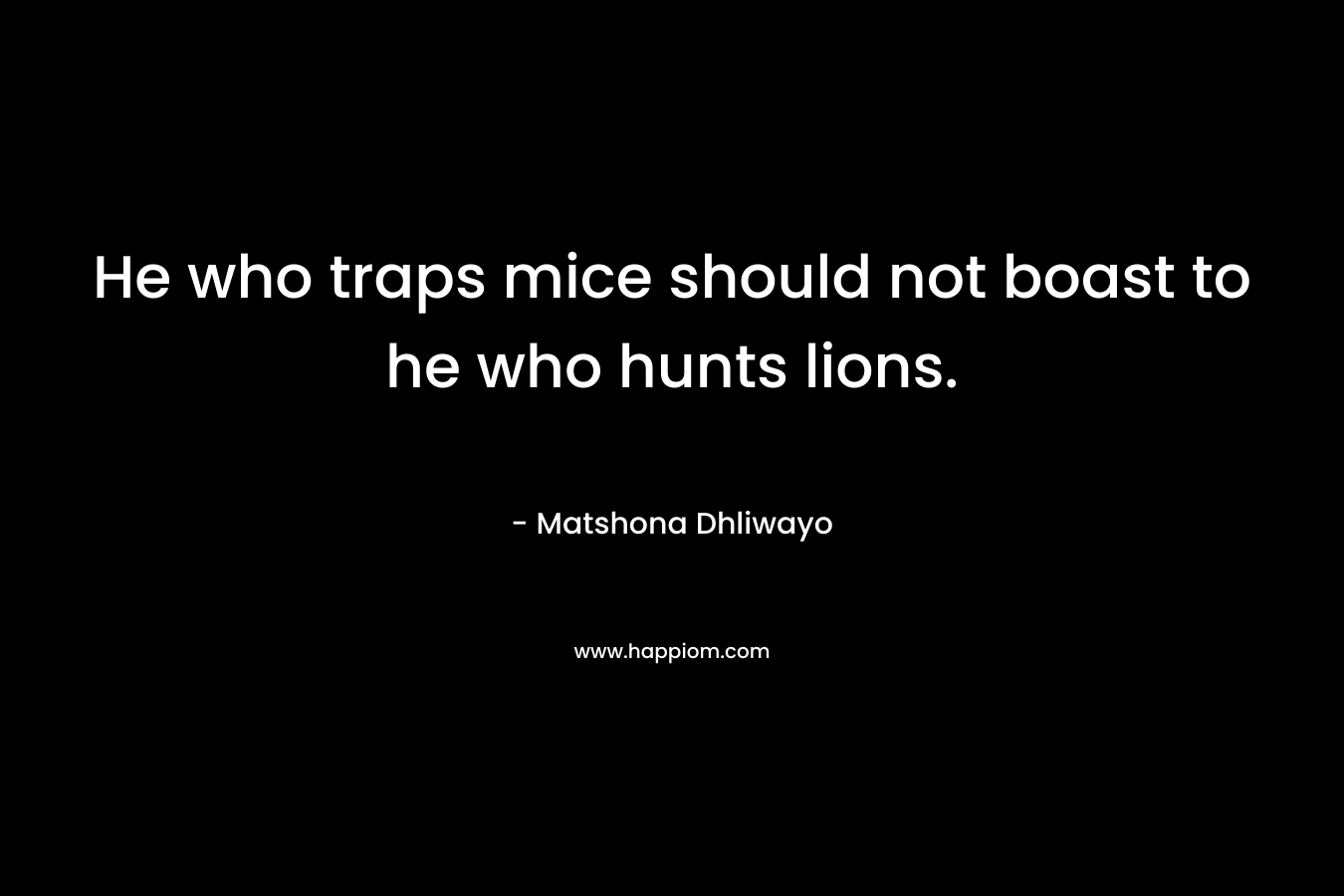 He who traps mice should not boast to he who hunts lions. – Matshona Dhliwayo