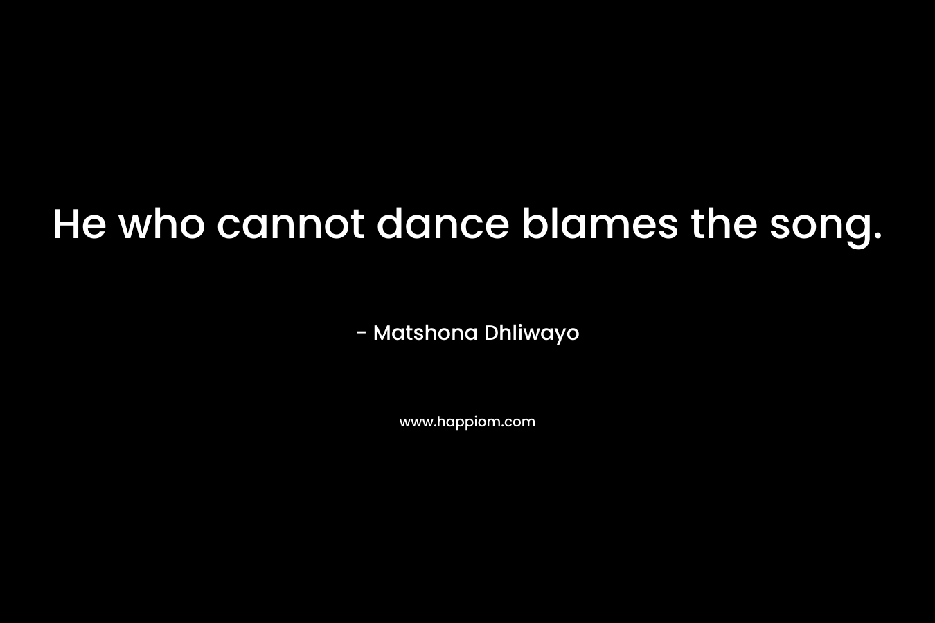 He who cannot dance blames the song. – Matshona Dhliwayo