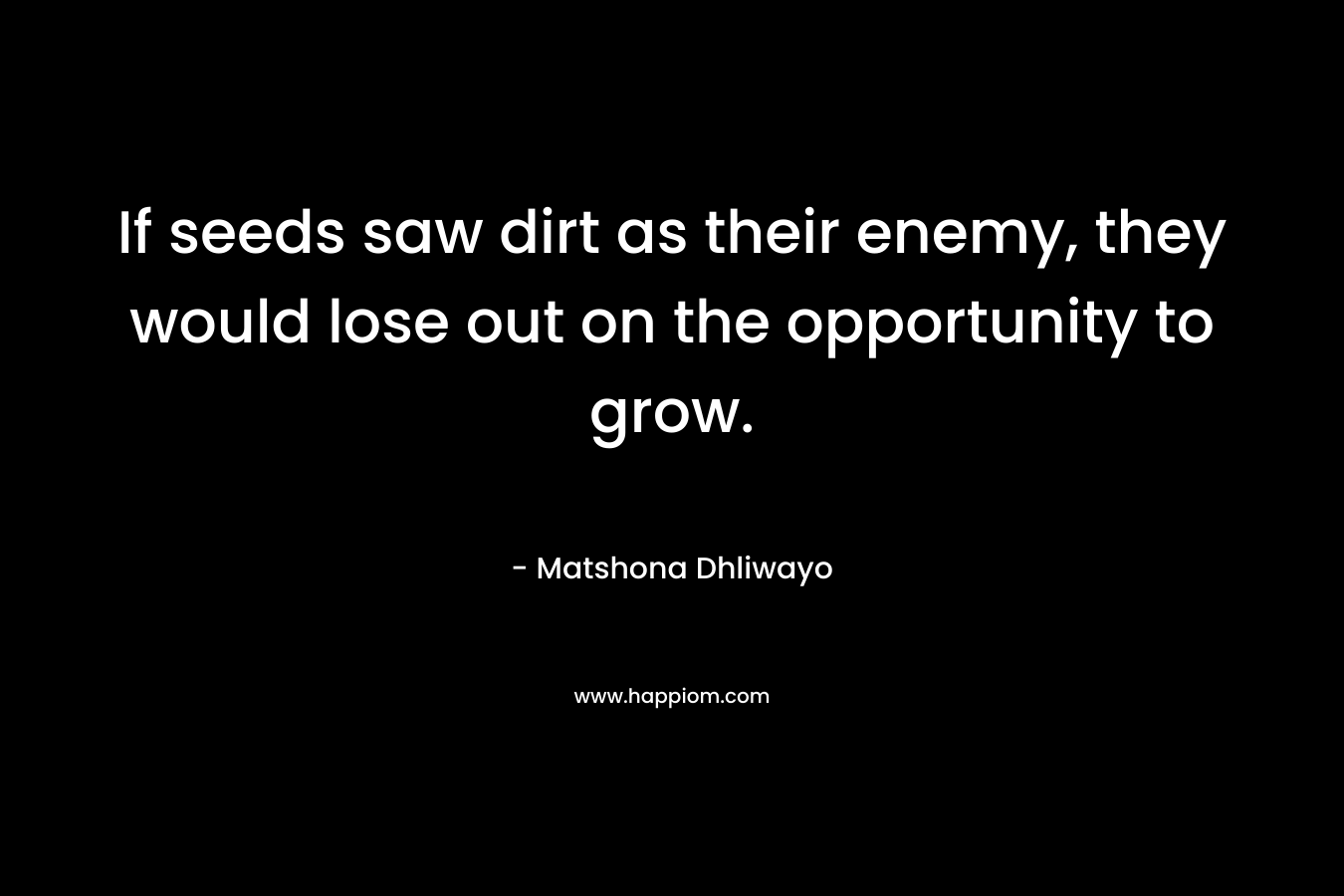 If seeds saw dirt as their enemy, they would lose out on the opportunity to grow. – Matshona Dhliwayo