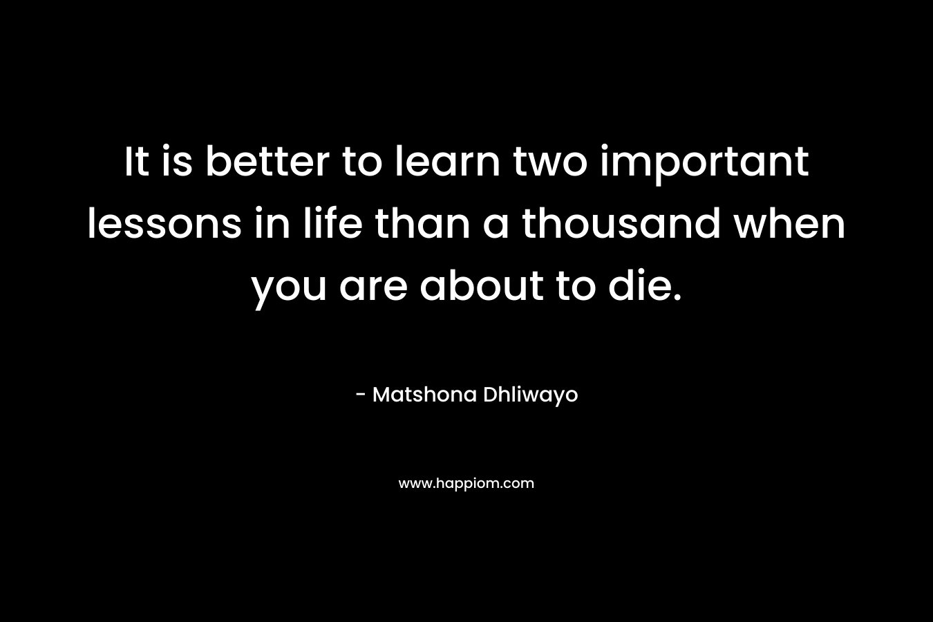 It is better to learn two important lessons in life than a thousand when you are about to die. – Matshona Dhliwayo