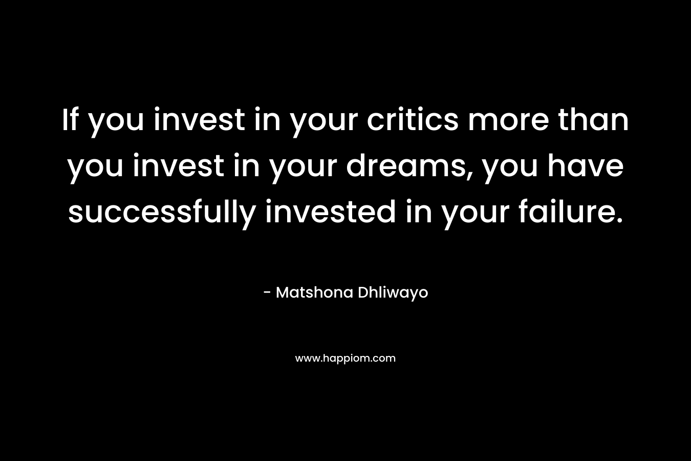 If you invest in your critics more than you invest in your dreams, you have successfully invested in your failure. – Matshona Dhliwayo
