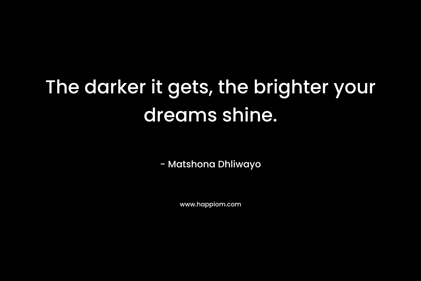 The darker it gets, the brighter your dreams shine. – Matshona Dhliwayo
