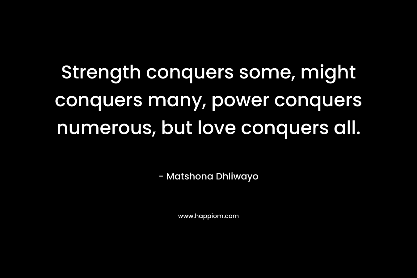 Strength conquers some, might conquers many, power conquers numerous, but love conquers all. – Matshona Dhliwayo