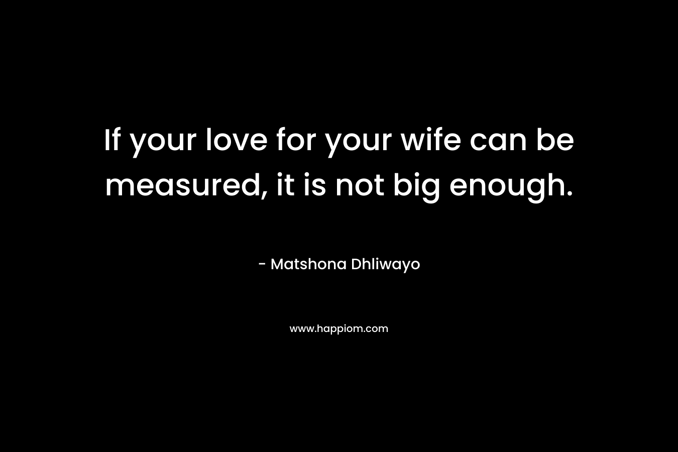 If your love for your wife can be measured, it is not big enough. – Matshona Dhliwayo
