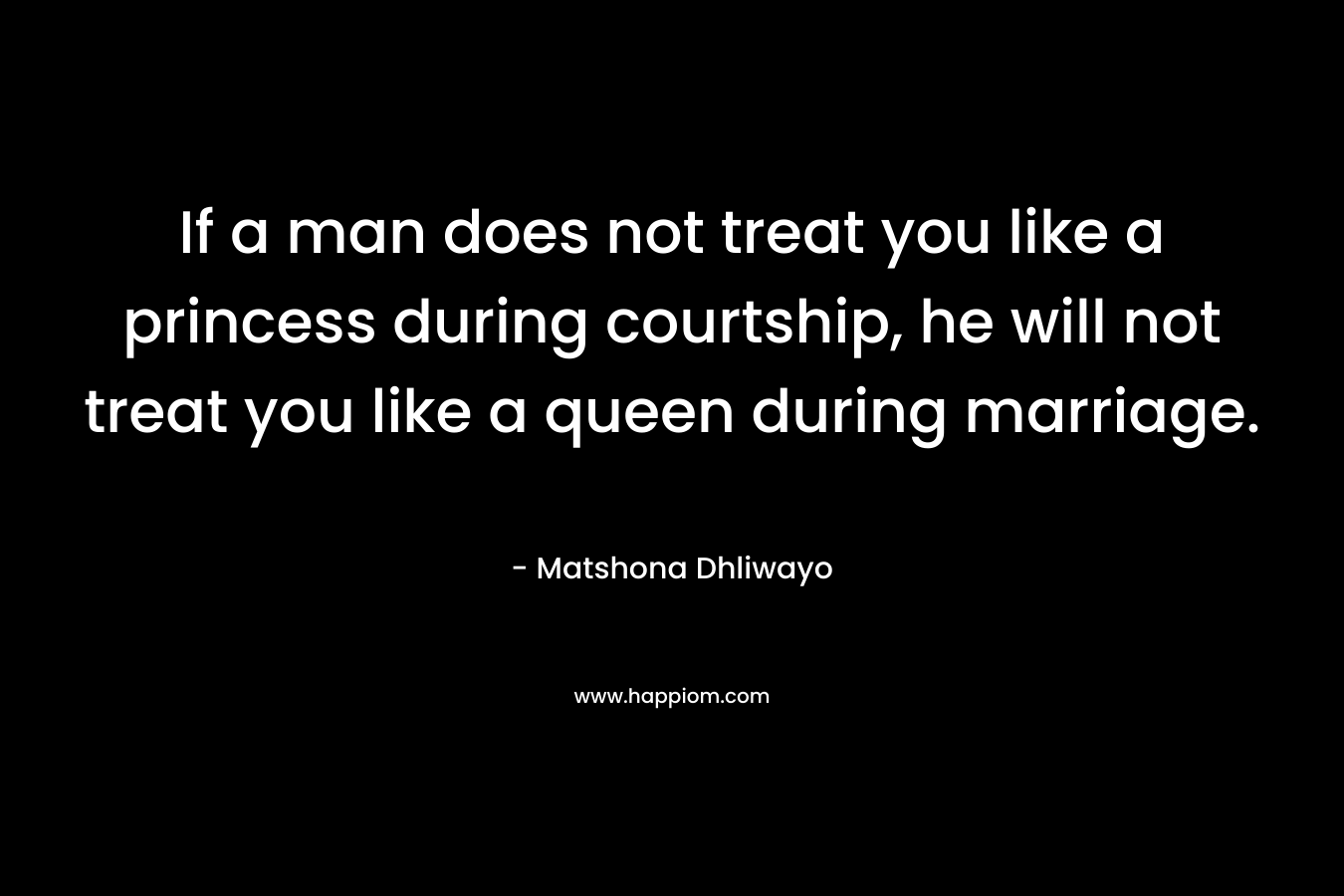 If a man does not treat you like a princess during courtship, he will not treat you like a queen during marriage. – Matshona Dhliwayo