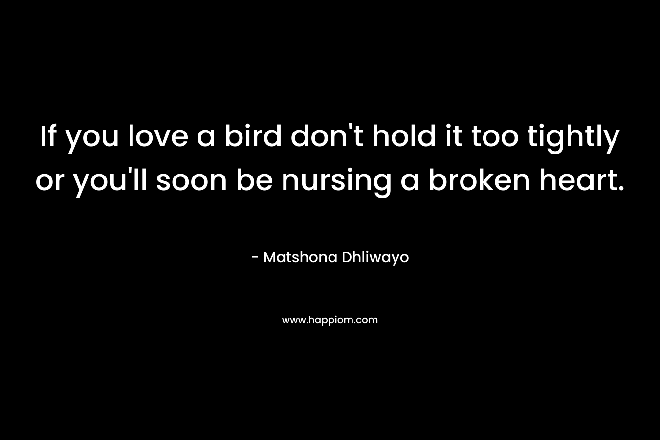 If you love a bird don’t hold it too tightly or you’ll soon be nursing a broken heart. – Matshona Dhliwayo
