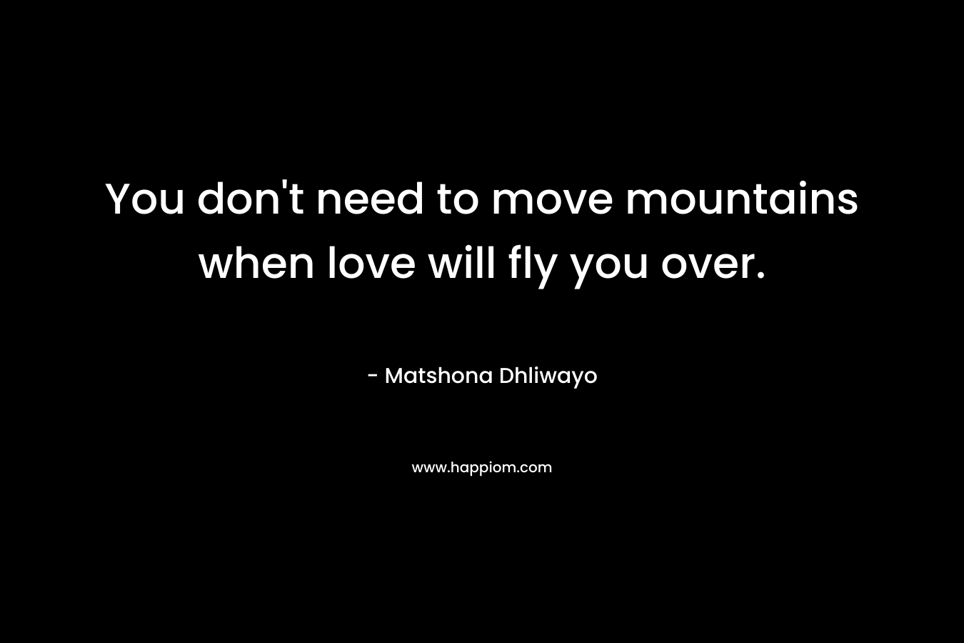 You don’t need to move mountains when love will fly you over. – Matshona Dhliwayo