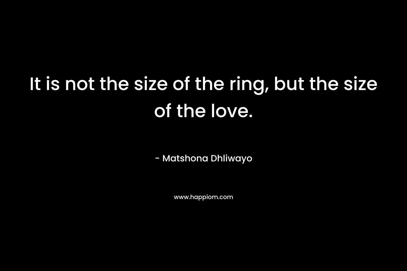 It is not the size of the ring, but the size of the love. – Matshona Dhliwayo