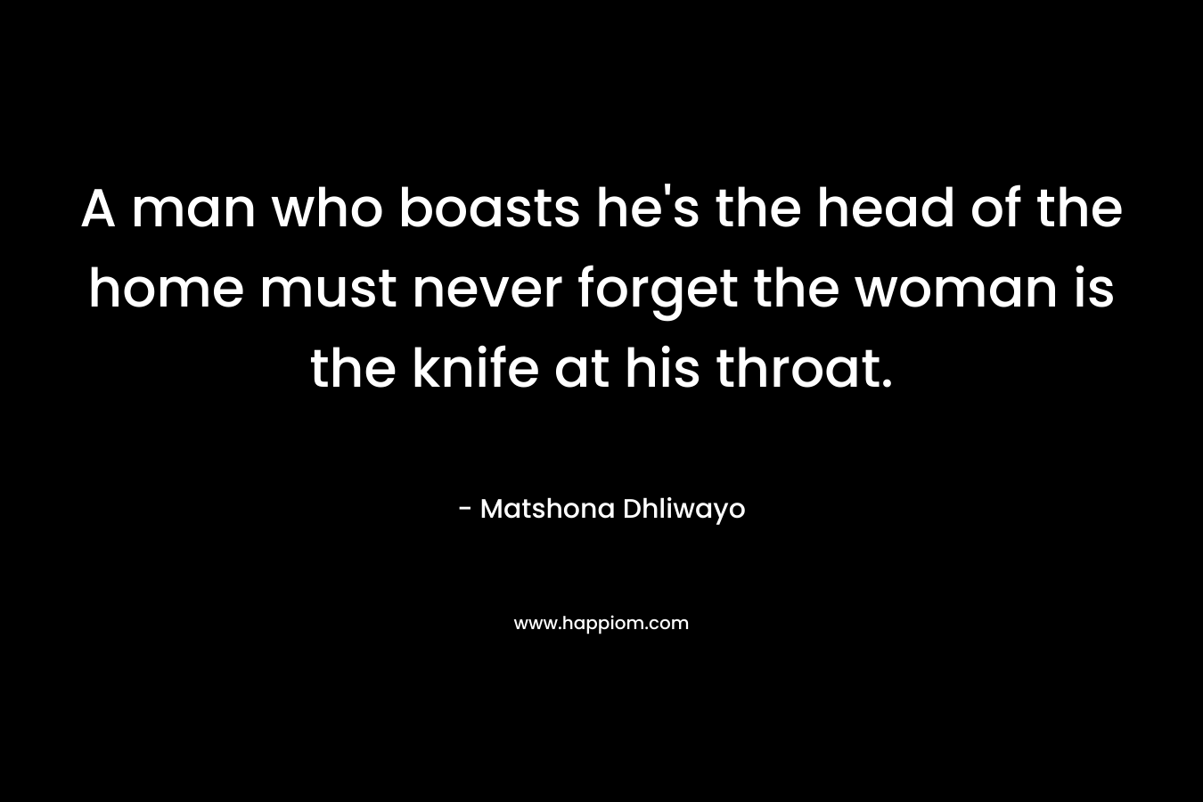 A man who boasts he’s the head of the home must never forget the woman is the knife at his throat. – Matshona Dhliwayo