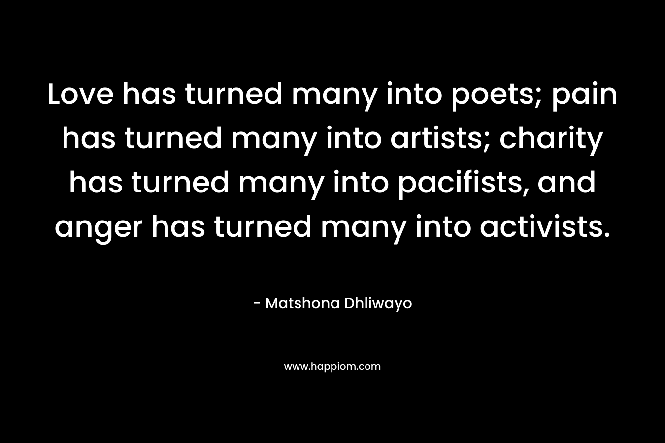 Love has turned many into poets; pain has turned many into artists; charity has turned many into pacifists, and anger has turned many into activists. – Matshona Dhliwayo