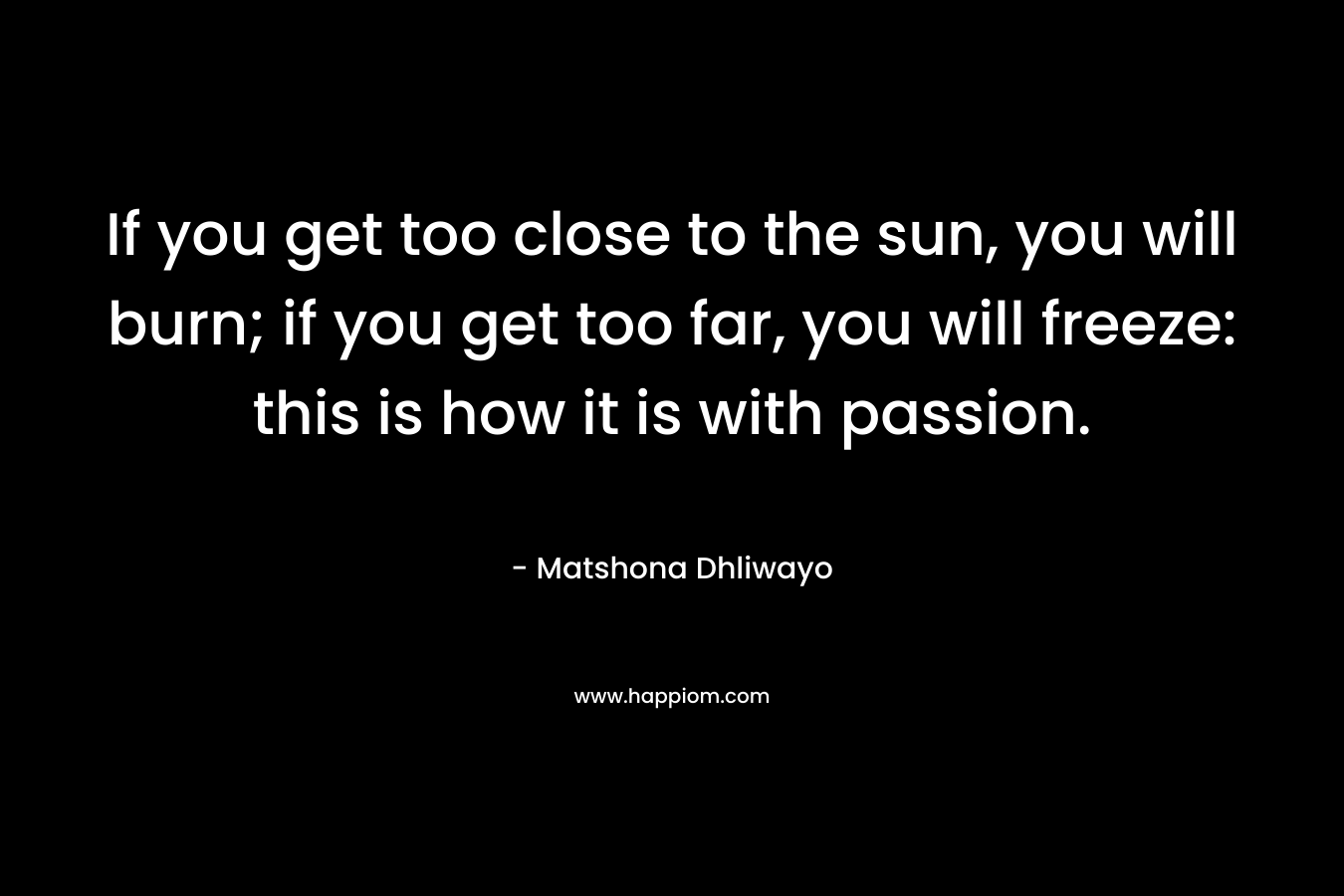 If you get too close to the sun, you will burn; if you get too far, you will freeze: this is how it is with passion. – Matshona Dhliwayo