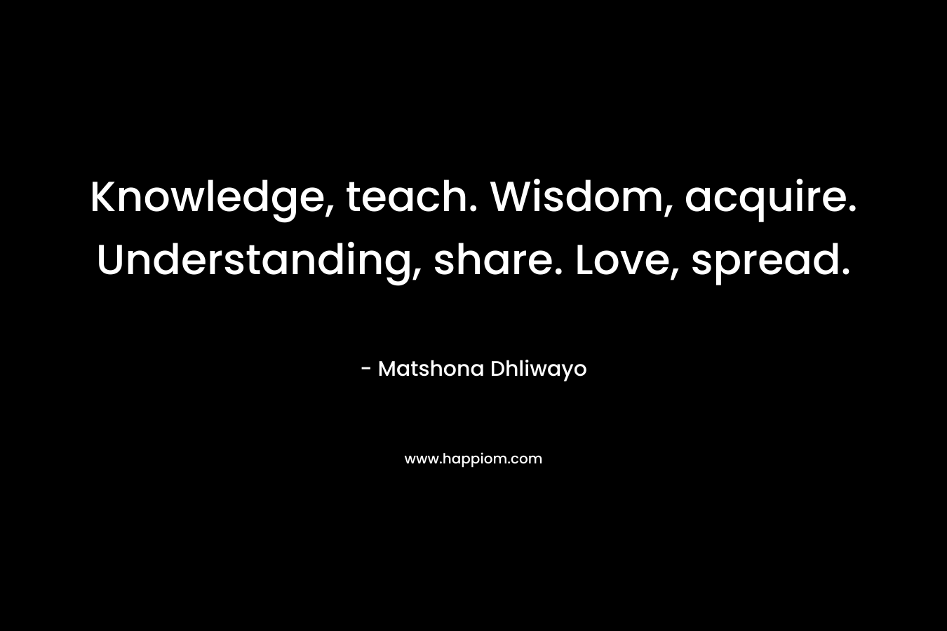 Knowledge, teach. Wisdom, acquire. Understanding, share. Love, spread. – Matshona Dhliwayo