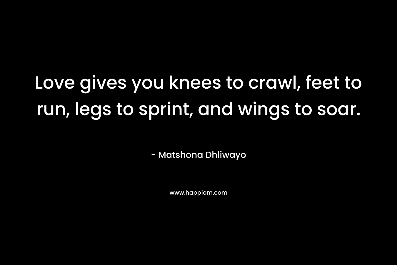 Love gives you knees to crawl, feet to run, legs to sprint, and wings to soar. – Matshona Dhliwayo