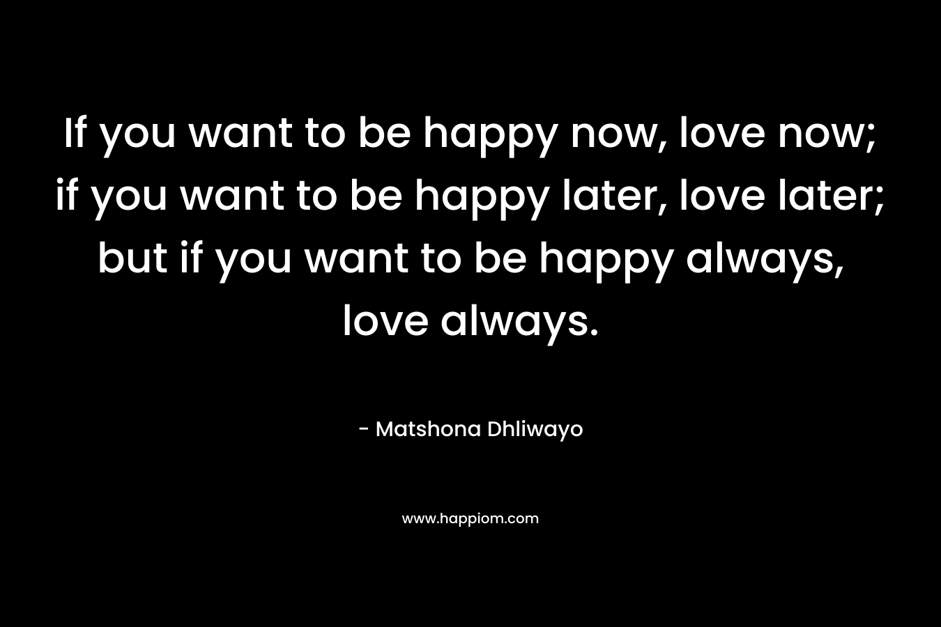 If you want to be happy now, love now; if you want to be happy later, love later; but if you want to be happy always, love always.