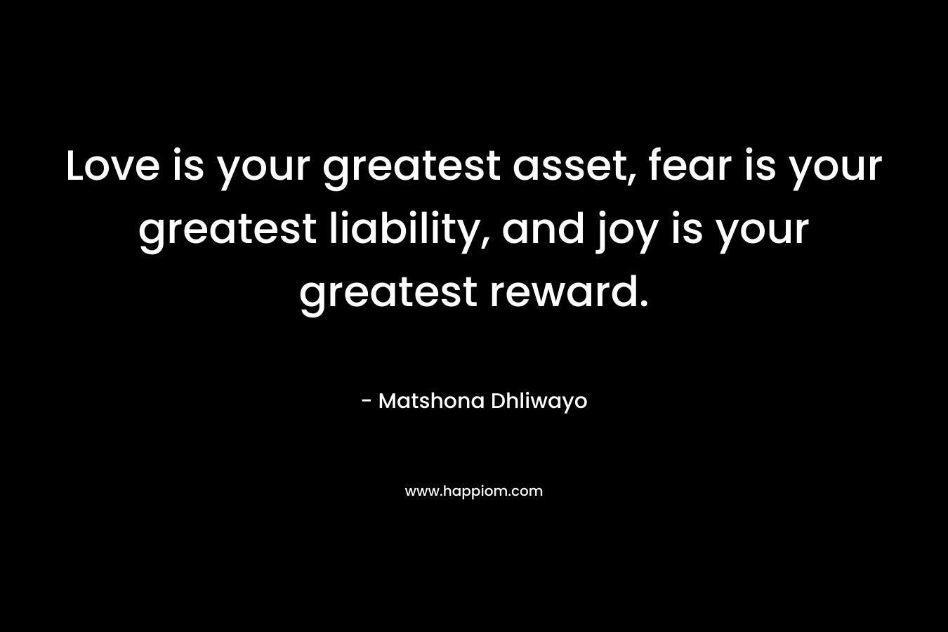 Love is your greatest asset, fear is your greatest liability, and joy is your greatest reward. – Matshona Dhliwayo
