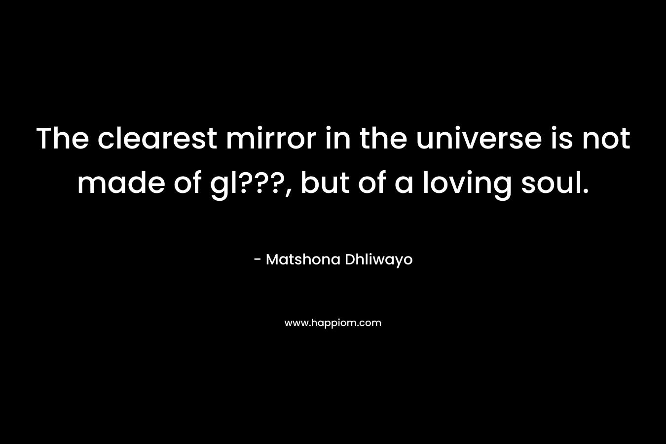 The clearest mirror in the universe is not made of gl???, but of a loving soul. – Matshona Dhliwayo
