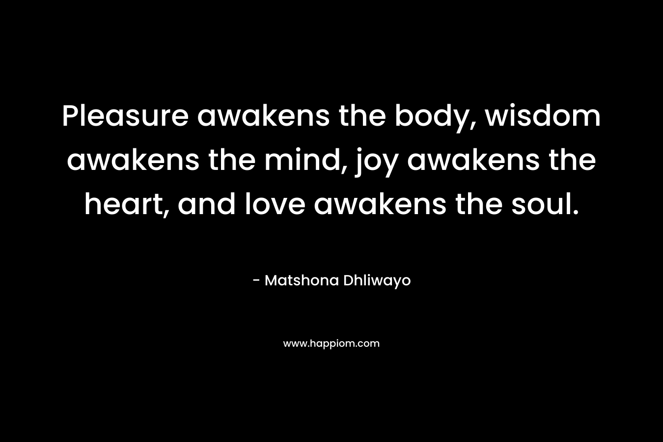 Pleasure awakens the body, wisdom awakens the mind, joy awakens the heart, and love awakens the soul.