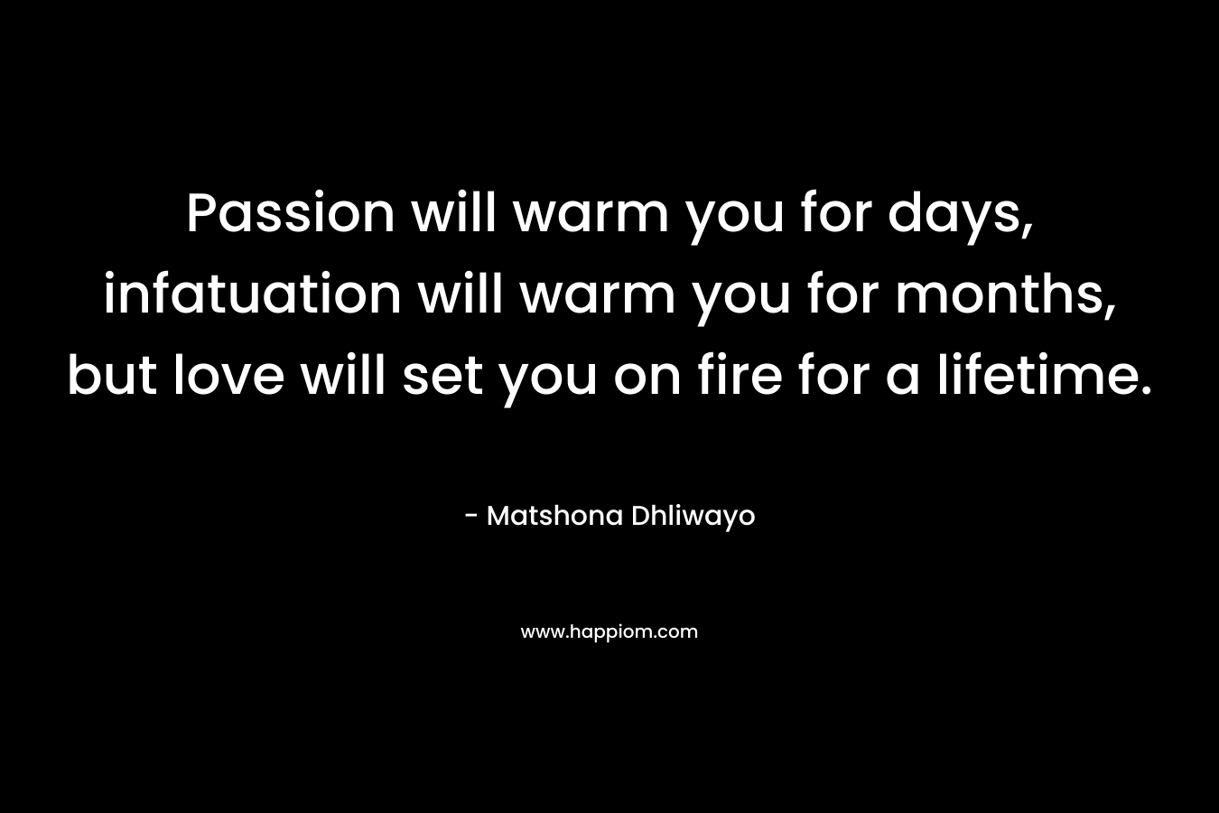 Passion will warm you for days, infatuation will warm you for months, but love will set you on fire for a lifetime.