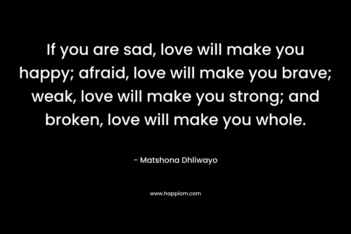 If you are sad, love will make you happy; afraid, love will make you brave; weak, love will make you strong; and broken, love will make you whole.