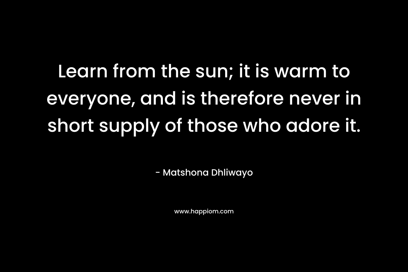 Learn from the sun; it is warm to everyone, and is therefore never in short supply of those who adore it.