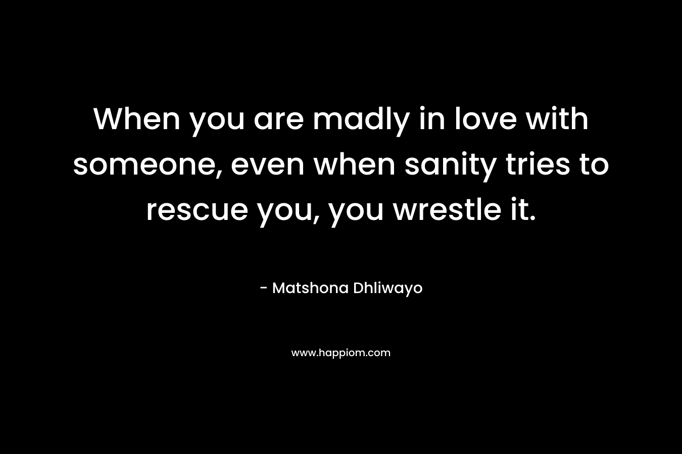 When you are madly in love with someone, even when sanity tries to rescue you, you wrestle it. – Matshona Dhliwayo