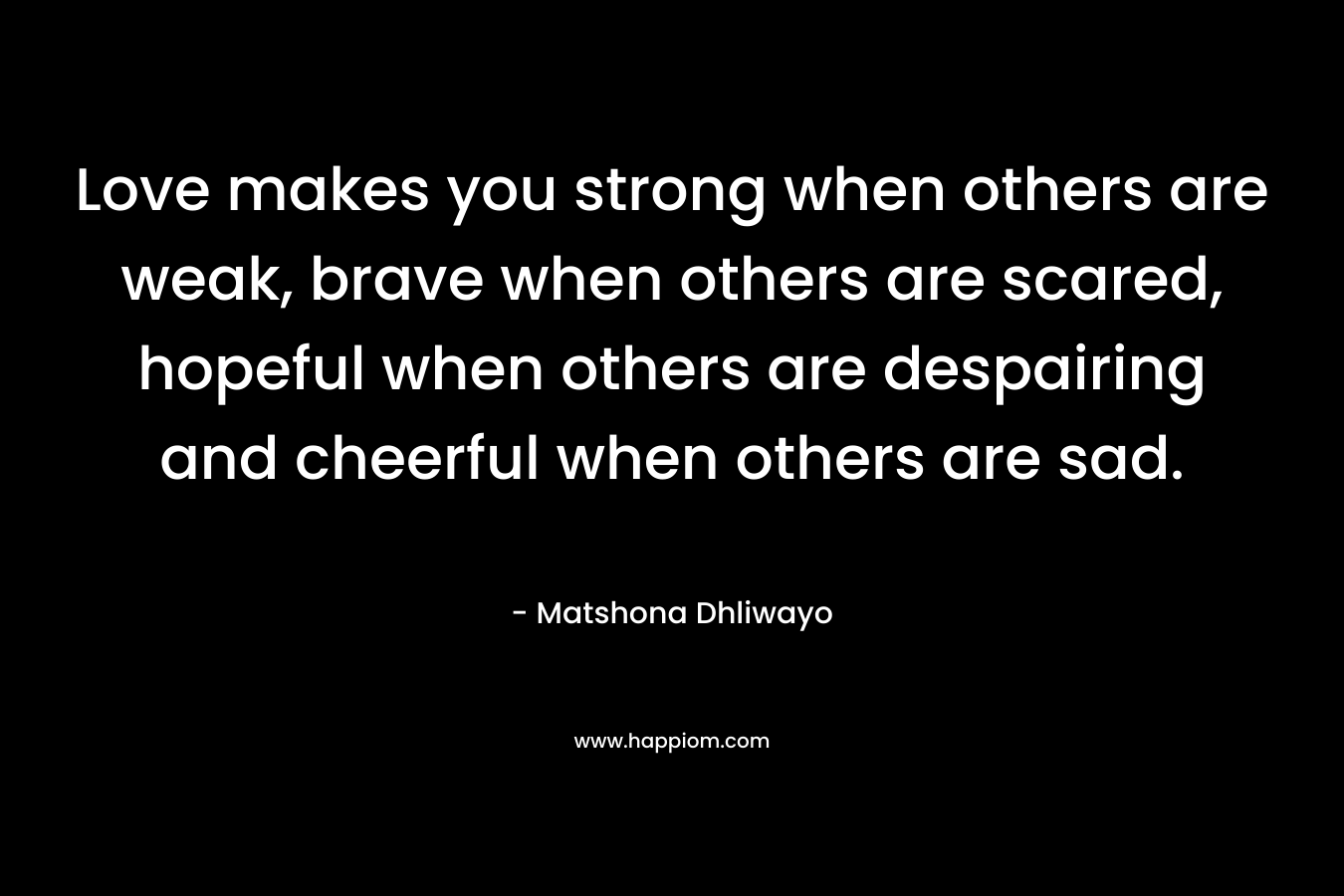 Love makes you strong when others are weak, brave when others are scared, hopeful when others are despairing and cheerful when others are sad.