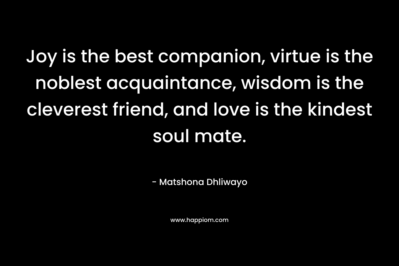 Joy is the best companion, virtue is the noblest acquaintance, wisdom is the cleverest friend, and love is the kindest soul mate. – Matshona Dhliwayo