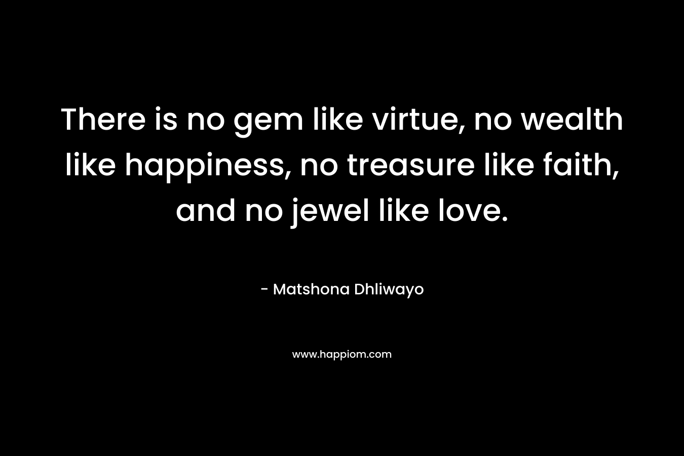 There is no gem like virtue, no wealth like happiness, no treasure like faith, and no jewel like love. – Matshona Dhliwayo