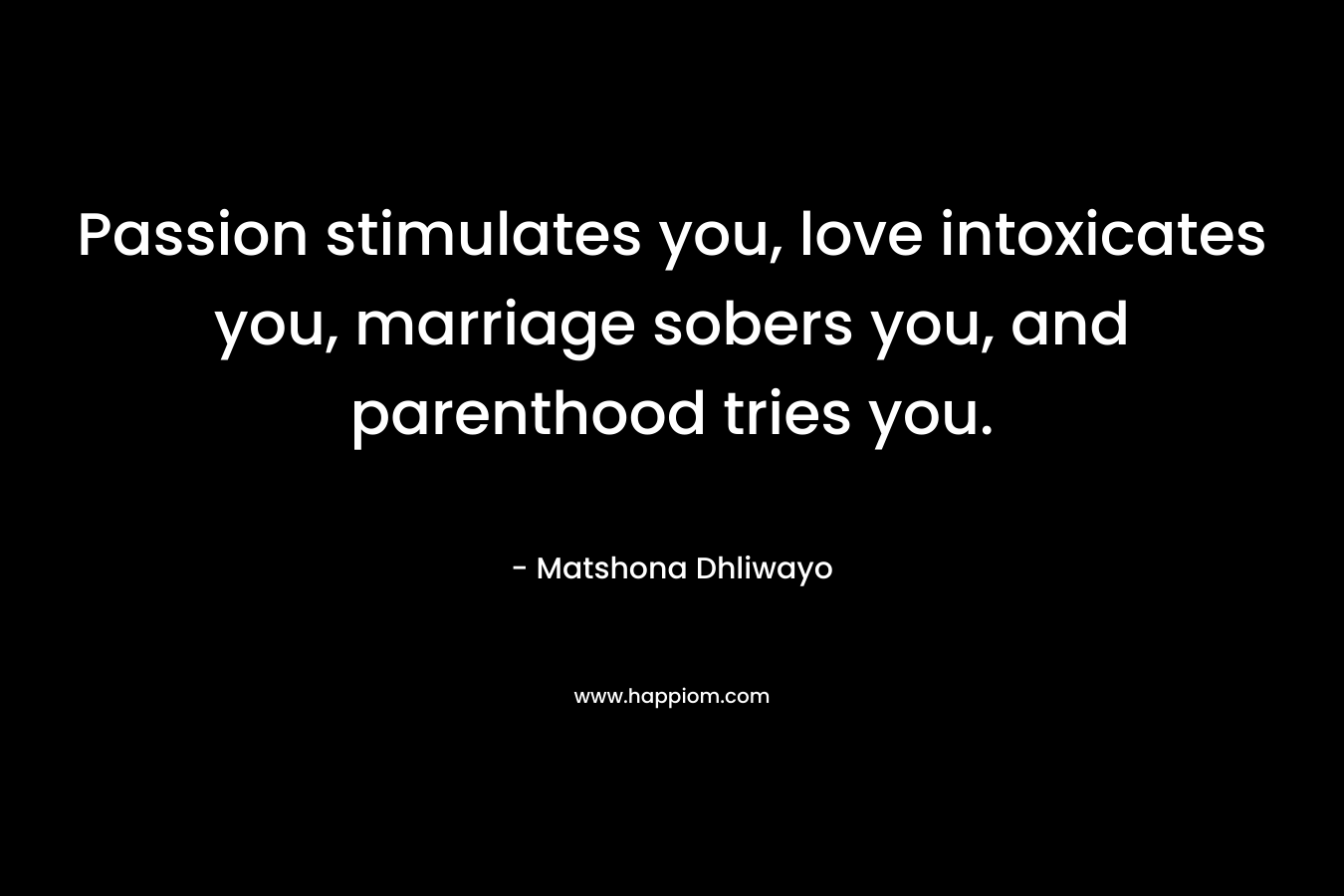 Passion stimulates you, love intoxicates you, marriage sobers you, and parenthood tries you. – Matshona Dhliwayo
