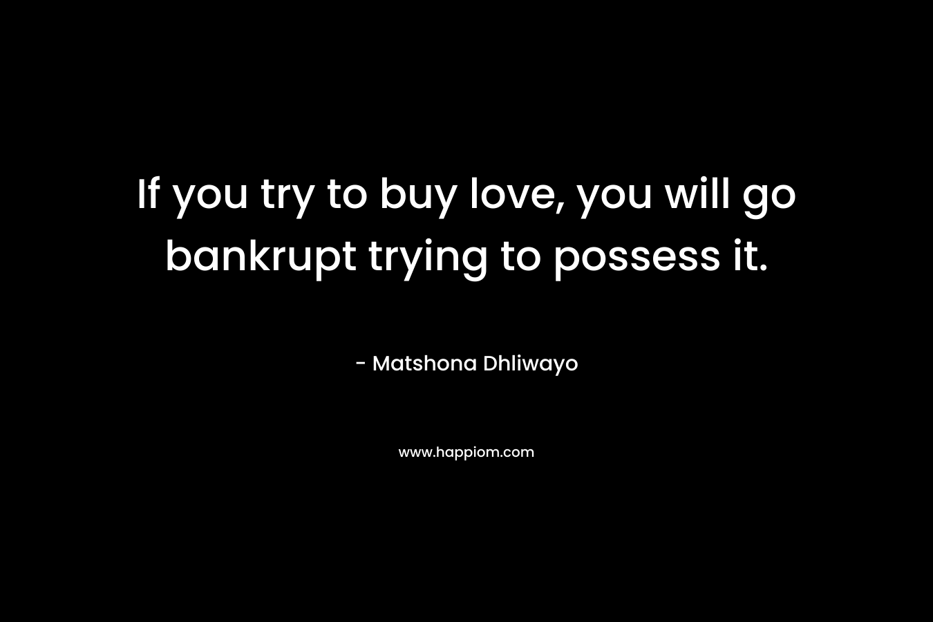 If you try to buy love, you will go bankrupt trying to possess it. – Matshona Dhliwayo
