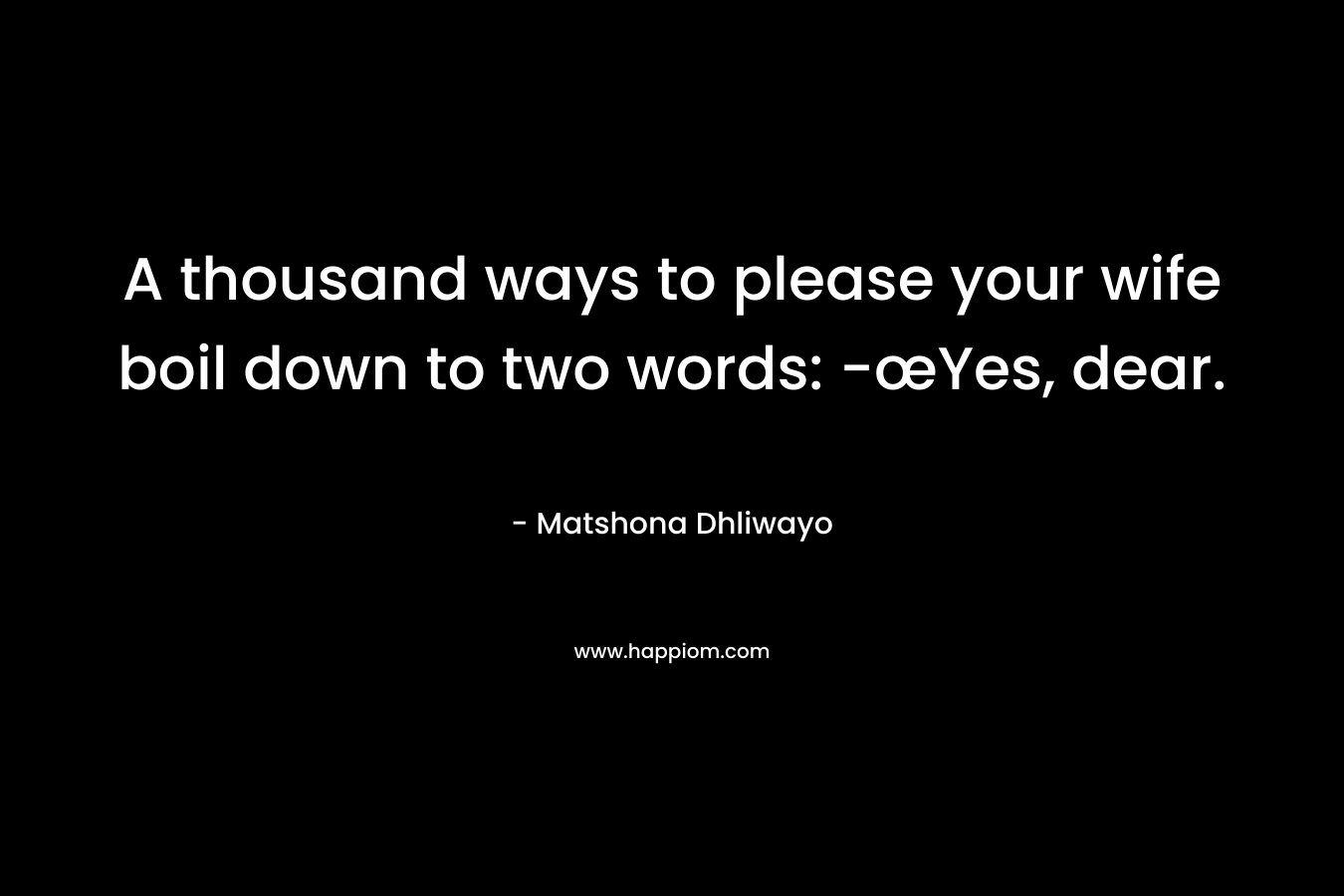 A thousand ways to please your wife boil down to two words: -œYes, dear. – Matshona Dhliwayo