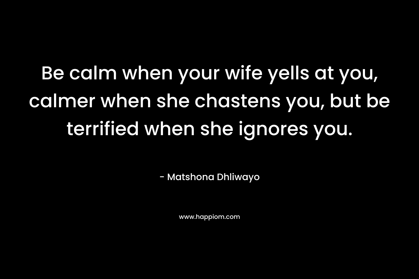 Be calm when your wife yells at you, calmer when she chastens you, but be terrified when she ignores you. – Matshona Dhliwayo
