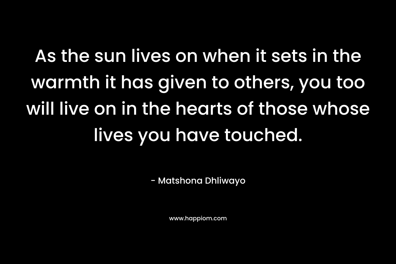 As the sun lives on when it sets in the warmth it has given to others, you too will live on in the hearts of those whose lives you have touched.