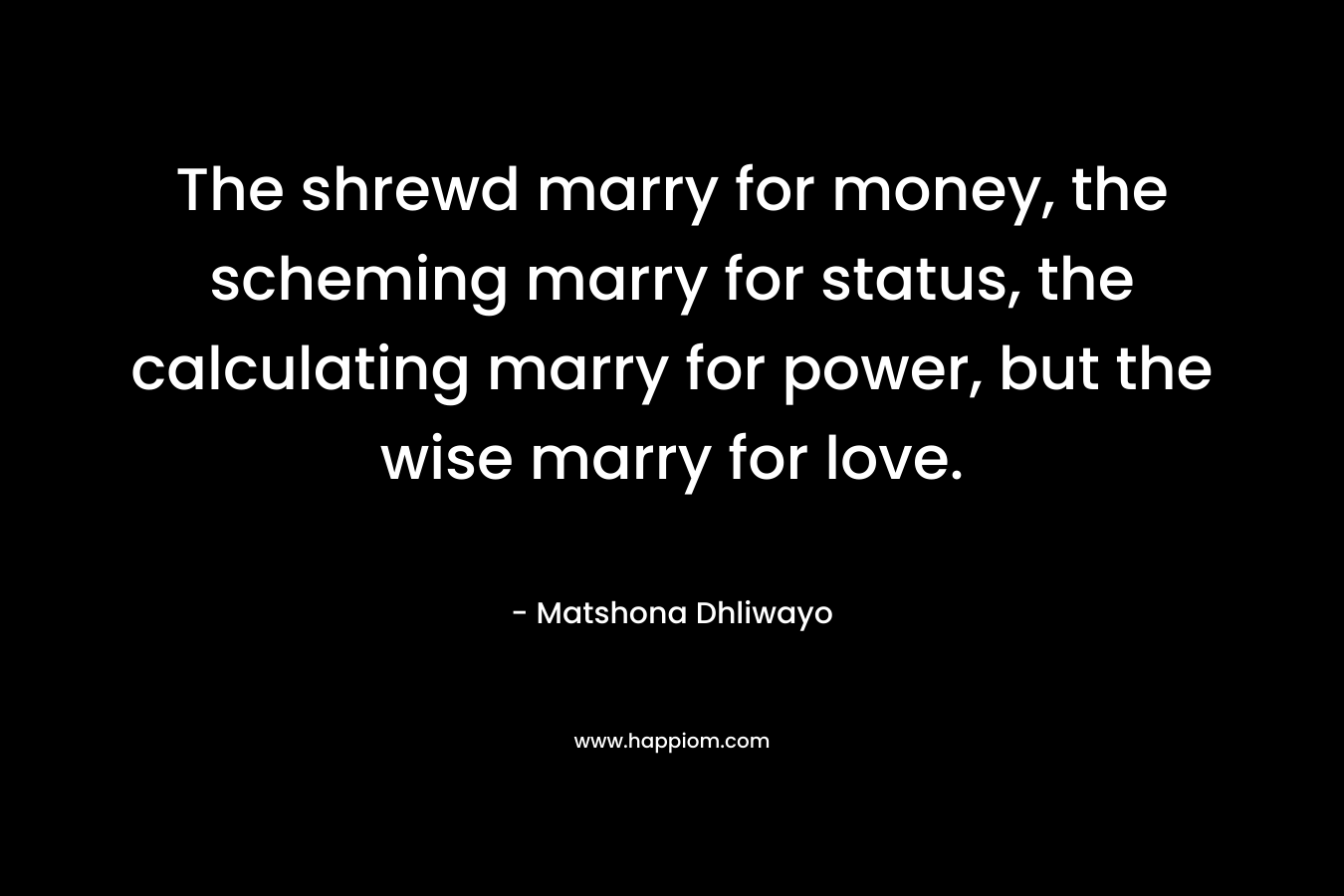 The shrewd marry for money, the scheming marry for status, the calculating marry for power, but the wise marry for love.
