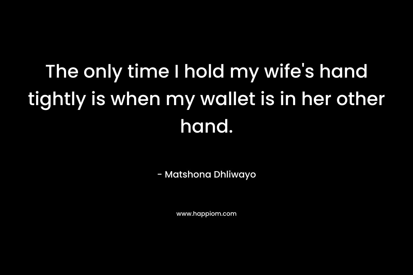 The only time I hold my wife’s hand tightly is when my wallet is in her other hand. – Matshona Dhliwayo
