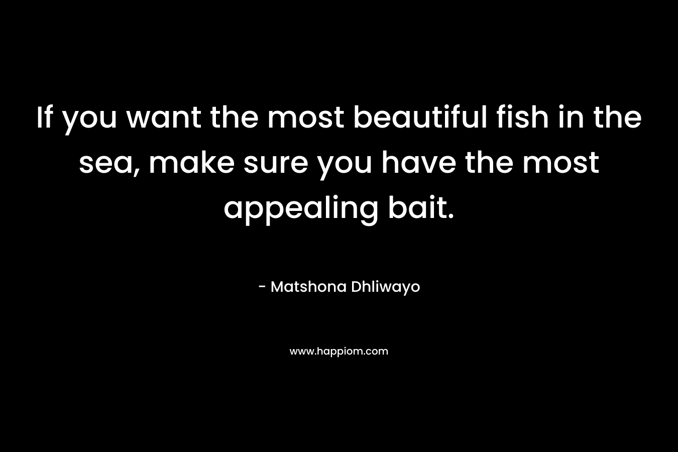 If you want the most beautiful fish in the sea, make sure you have the most appealing bait. – Matshona Dhliwayo