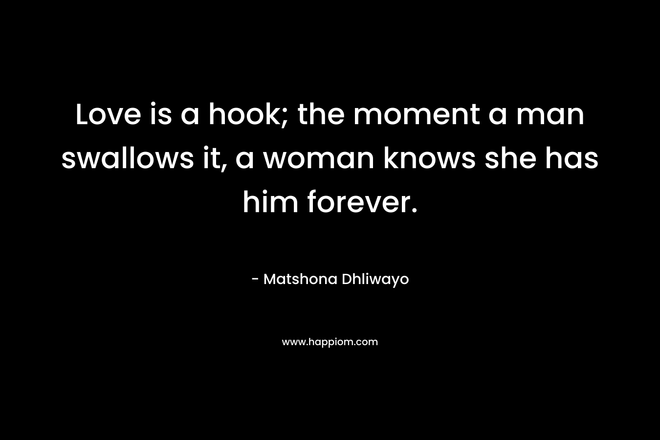 Love is a hook; the moment a man swallows it, a woman knows she has him forever. – Matshona Dhliwayo