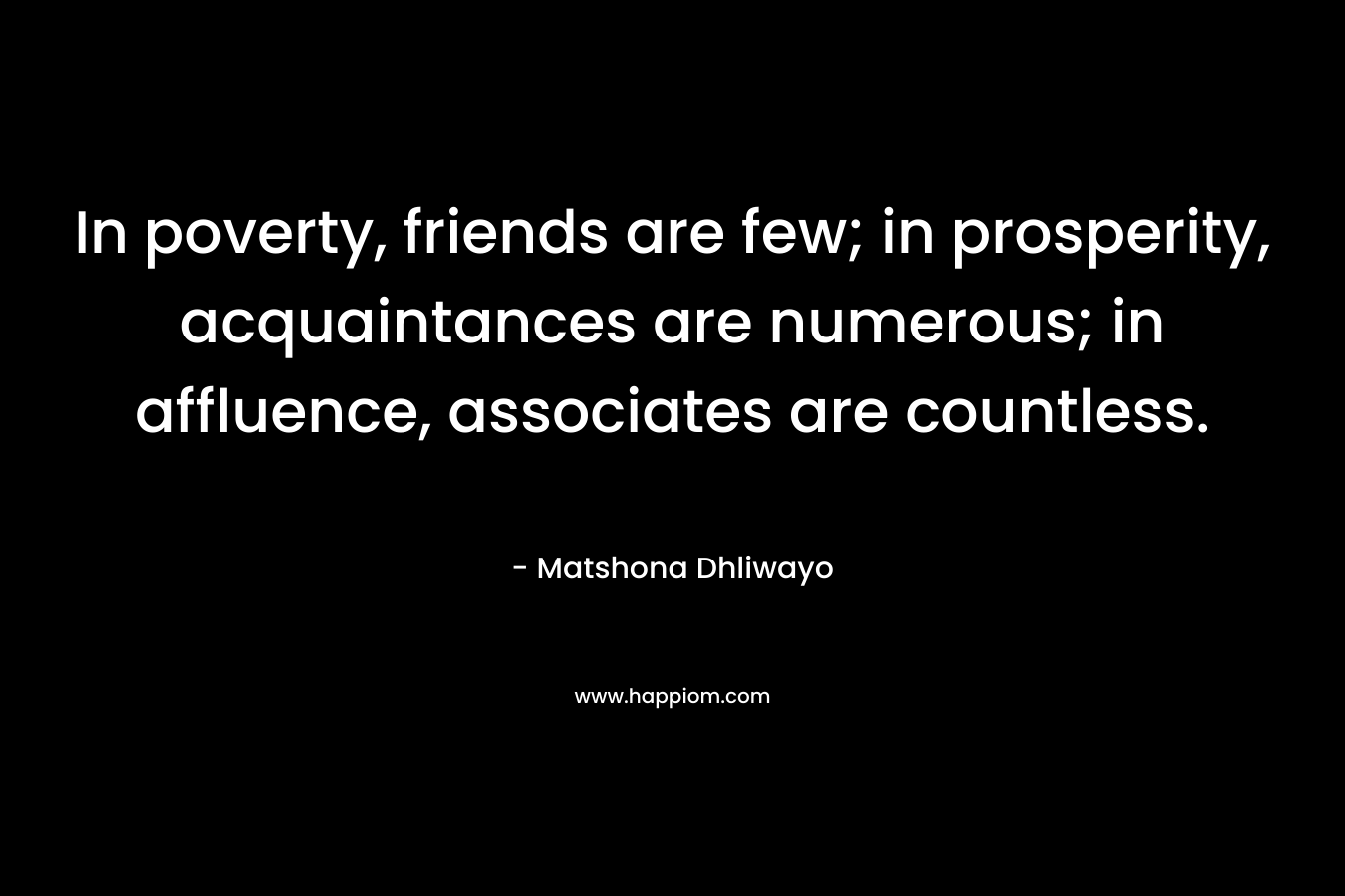 In poverty, friends are few; in prosperity, acquaintances are numerous; in affluence, associates are countless. – Matshona Dhliwayo