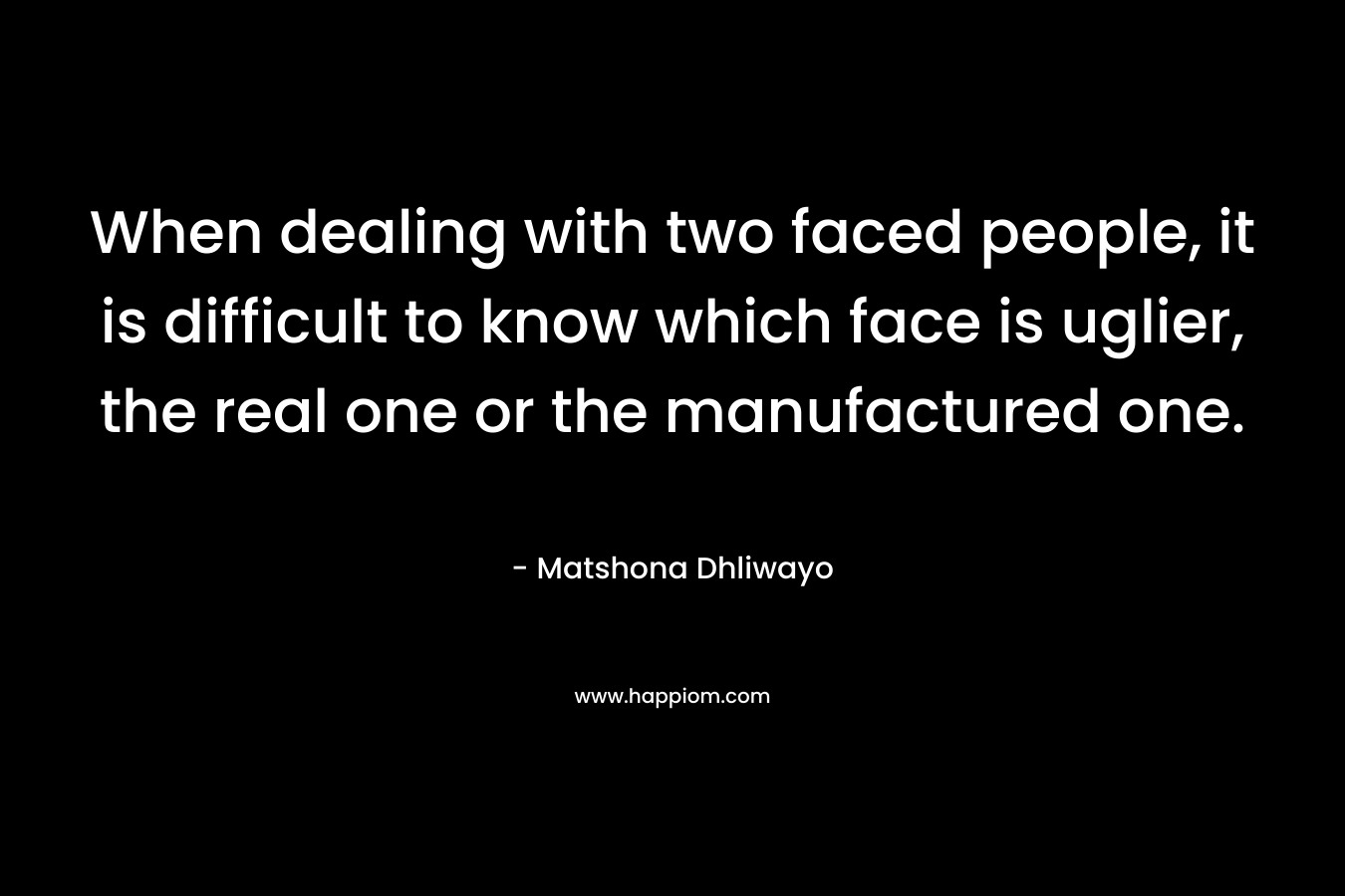 When dealing with two faced people, it is difficult to know which face is uglier, the real one or the manufactured one. – Matshona Dhliwayo