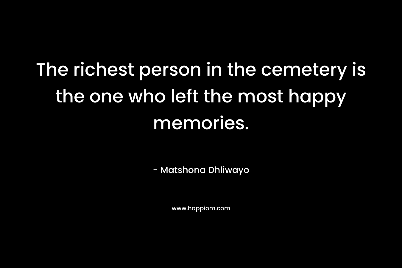 The richest person in the cemetery is the one who left the most happy memories. – Matshona Dhliwayo