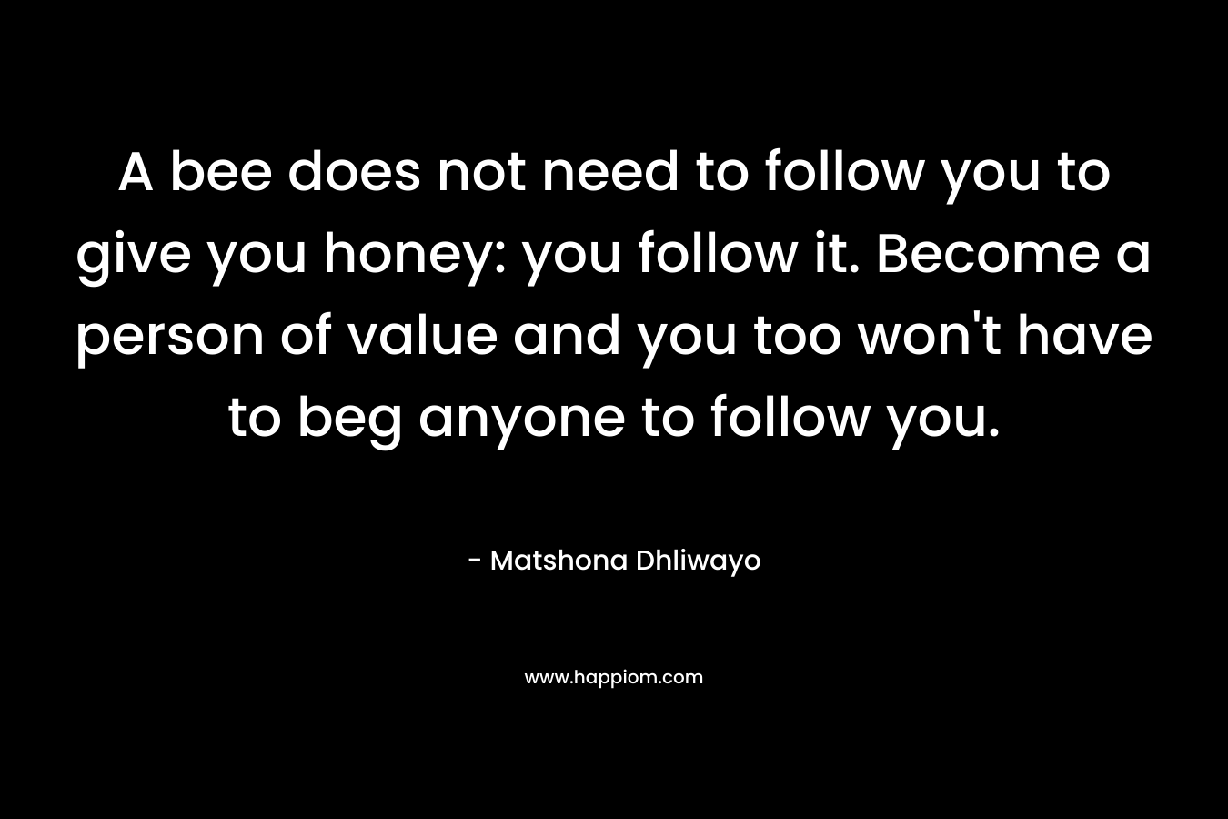 A bee does not need to follow you to give you honey: you follow it. Become a person of value and you too won't have to beg anyone to follow you.