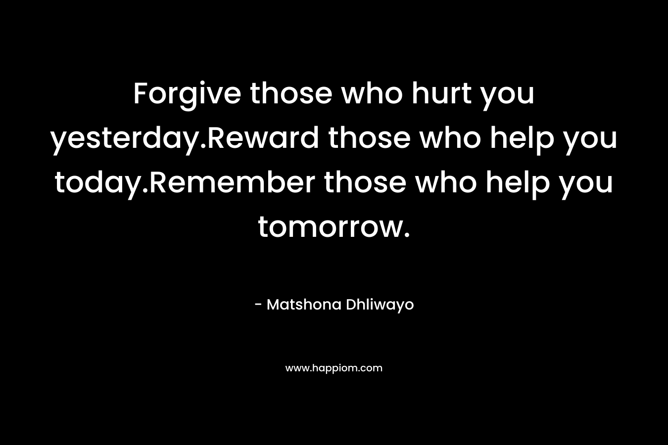 Forgive those who hurt you yesterday.Reward those who help you today.Remember those who help you tomorrow. – Matshona Dhliwayo