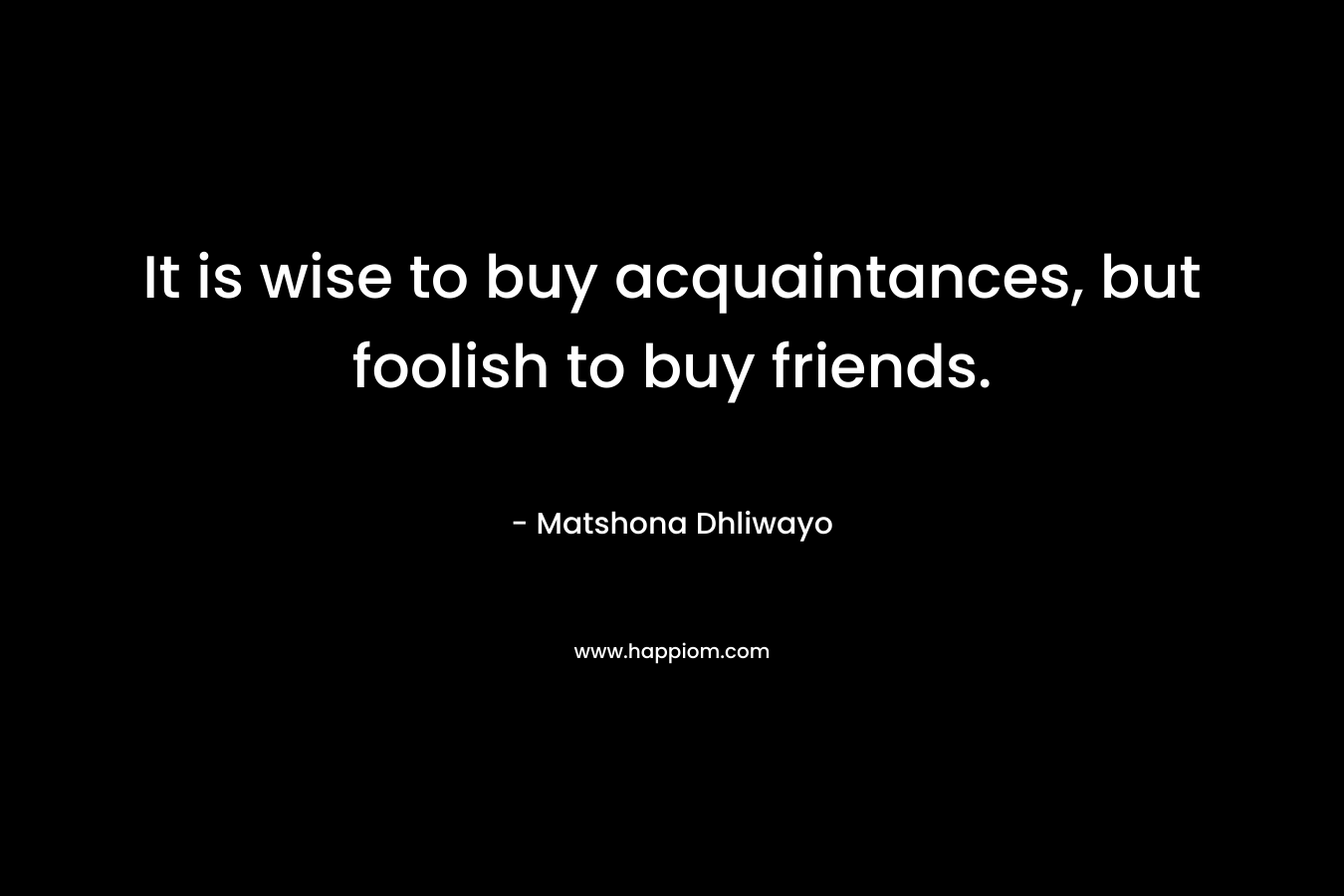 It is wise to buy acquaintances, but foolish to buy friends. – Matshona Dhliwayo