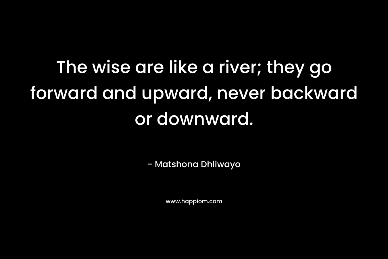 The wise are like a river; they go forward and upward, never backward or downward. – Matshona Dhliwayo