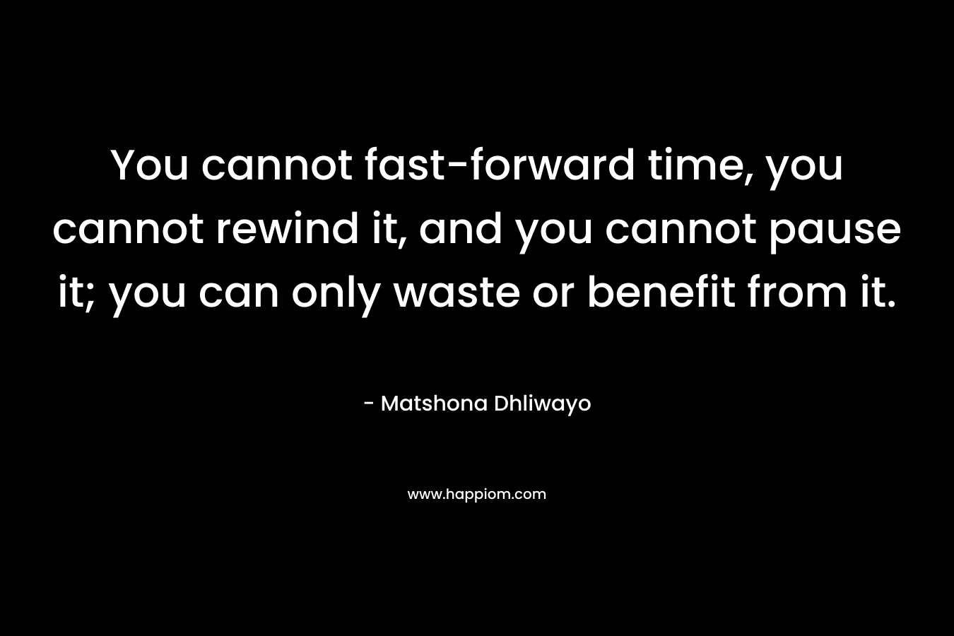 You cannot fast-forward time, you cannot rewind it, and you cannot pause it; you can only waste or benefit from it. – Matshona Dhliwayo