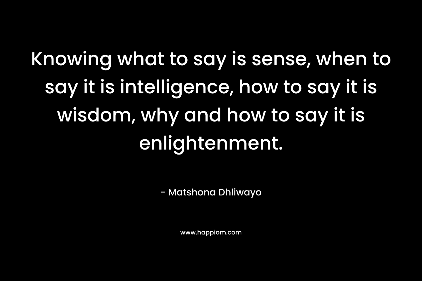 Knowing what to say is sense, when to say it is intelligence, how to say it is wisdom, why and how to say it is enlightenment.