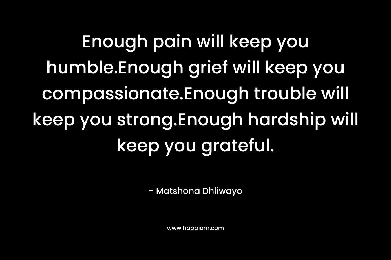 Enough pain will keep you humble.Enough grief will keep you compassionate.Enough trouble will keep you strong.Enough hardship will keep you grateful.