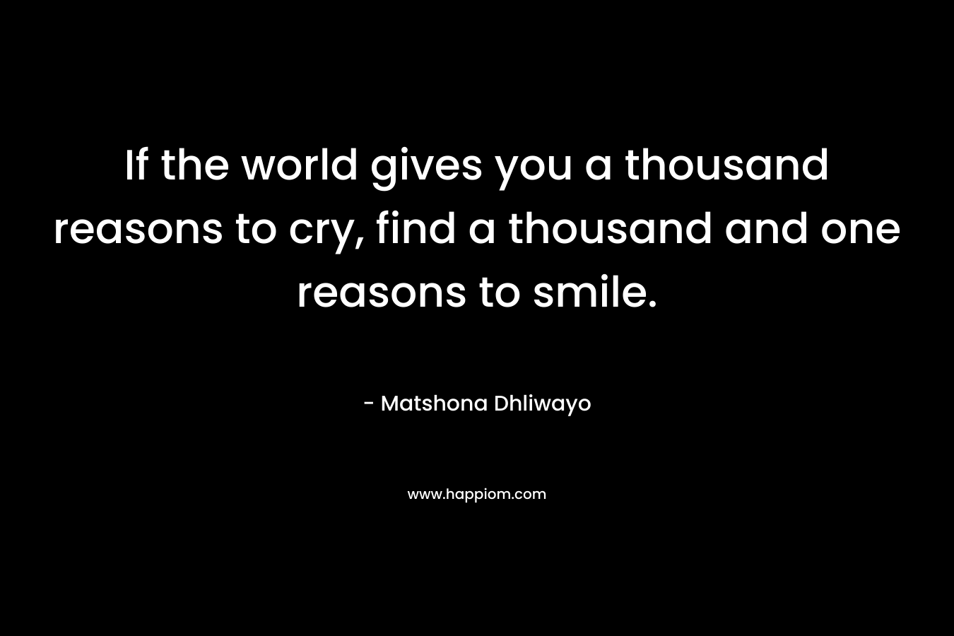 If the world gives you a thousand reasons to cry, find a thousand and one reasons to smile.