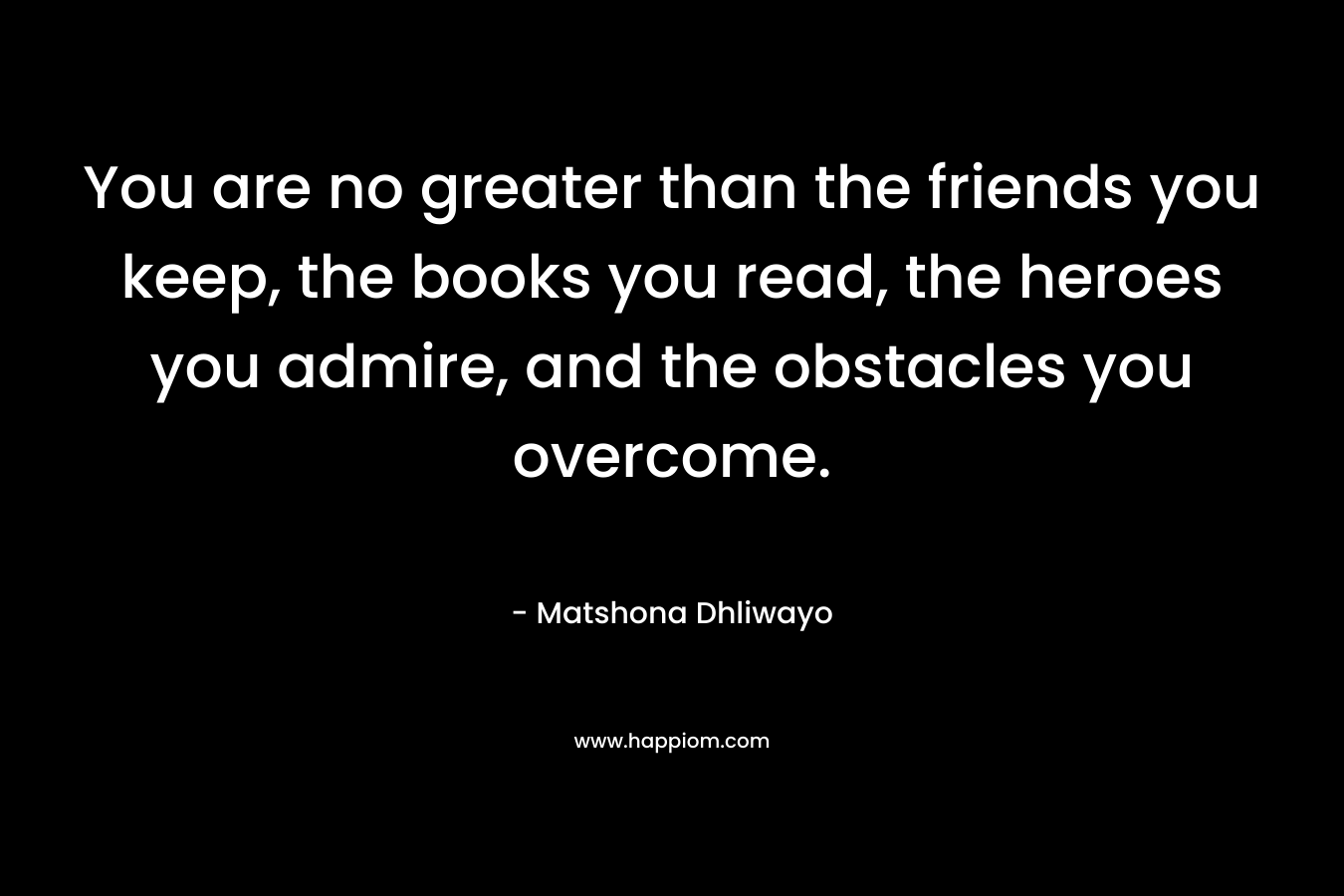 You are no greater than the friends you keep, the books you read, the heroes you admire, and the obstacles you overcome.