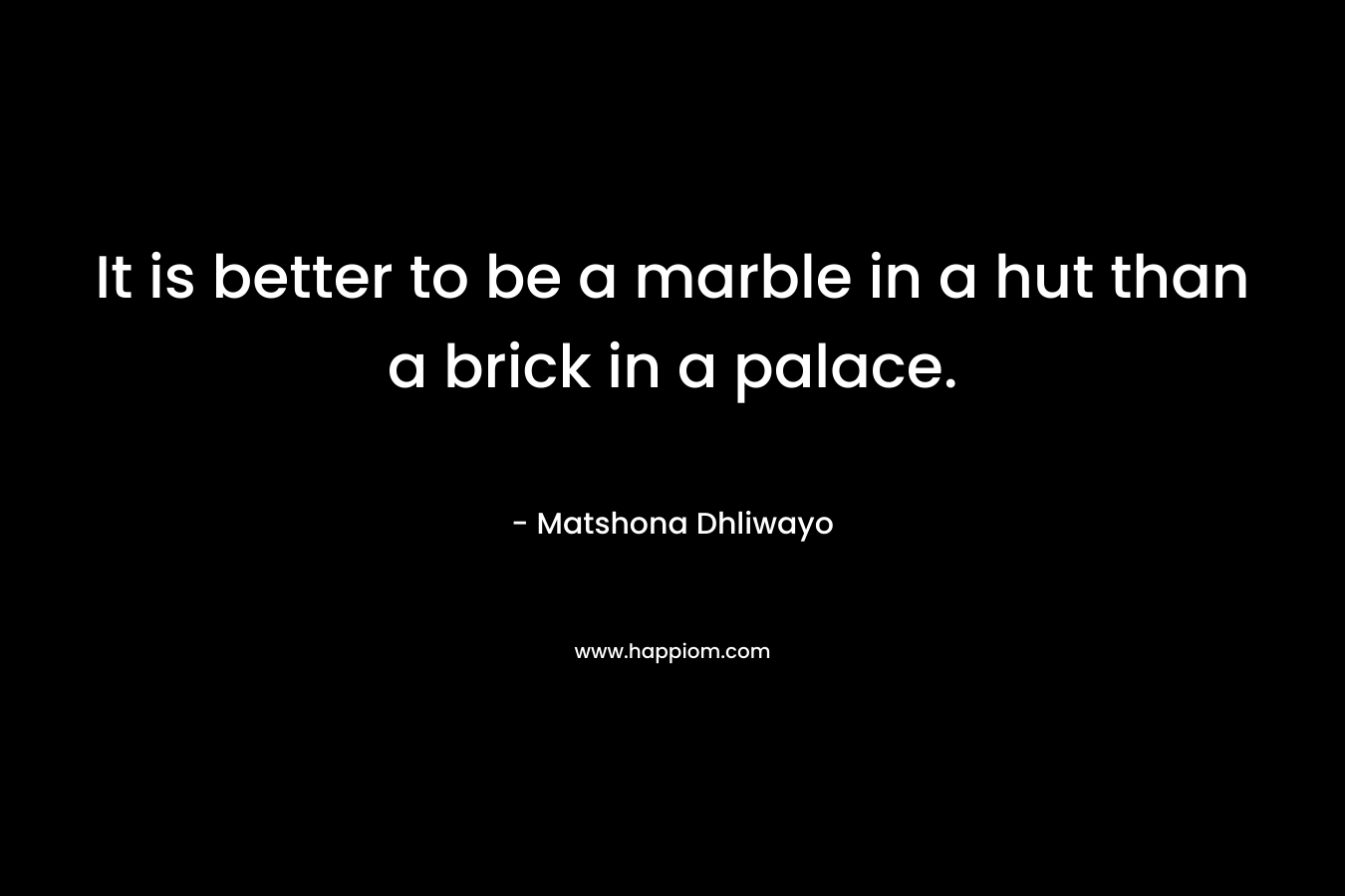 It is better to be a marble in a hut than a brick in a palace. – Matshona Dhliwayo
